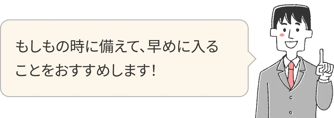 もしもの時に備えて、早めに入ることをおすすめします！
