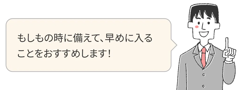 もしもの時に備えて、早めに入ることをおすすめします！