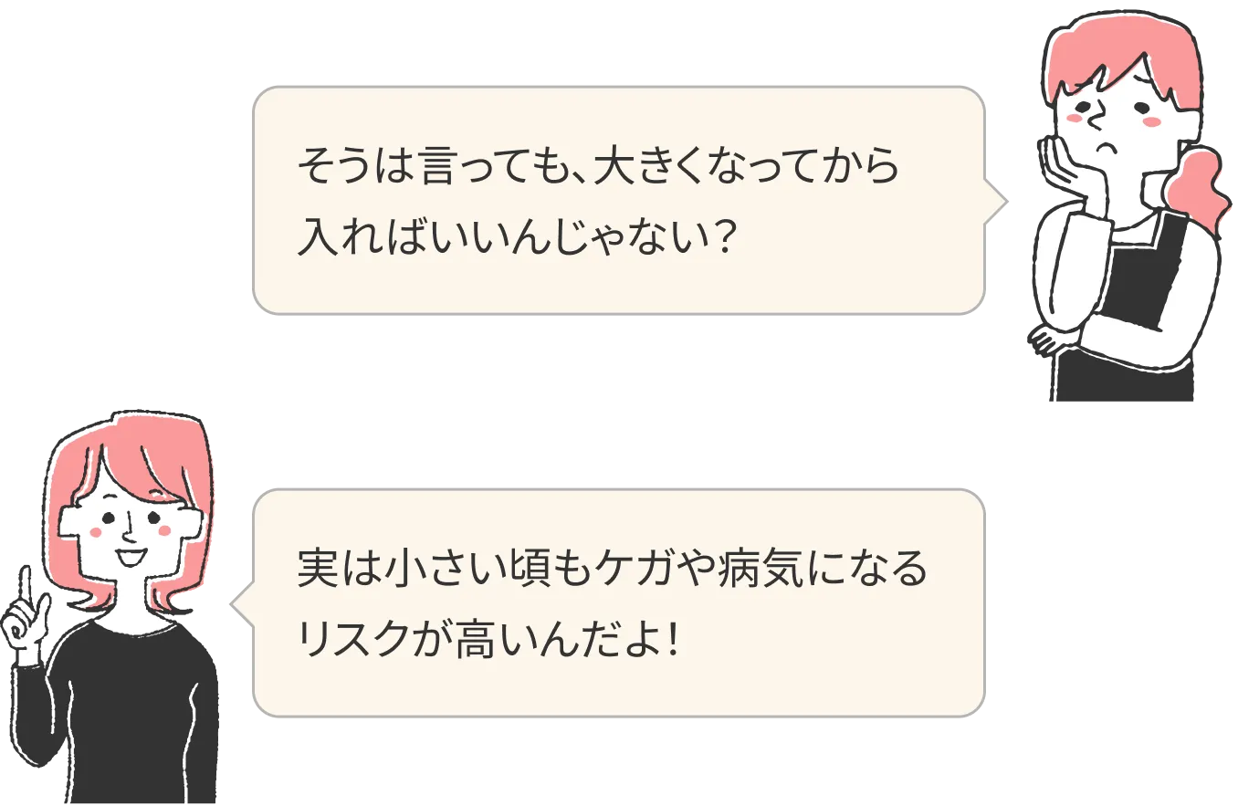 そうは言っても、大きくなってから入ればいいんじゃない？実は小さい頃もケガや病気になるリスクが高いんだよ！