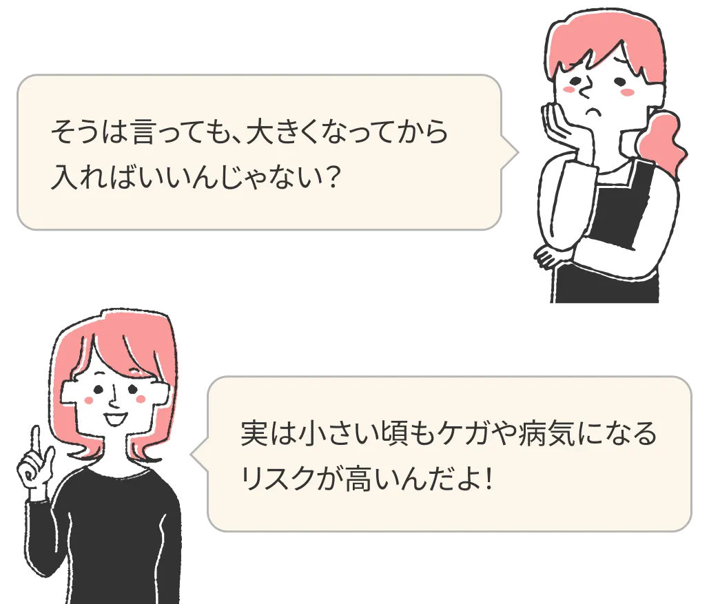そうは言っても、大きくなってから入ればいいんじゃない？実は小さい頃もケガや病気になるリスクが高いんだよ！