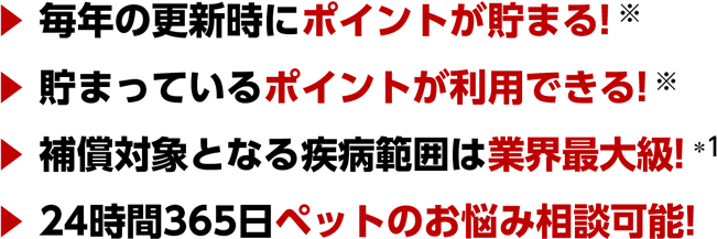 ・毎年の更新時にポイントが貯まる！・貯まっているポイントが利用できる！・補償対象となる疾病範囲は業界最大級！*1 ・24時間365日ペットのお悩み相談可能！