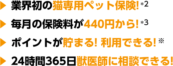 ・業界初の猫専用ペット保険！*2・毎月の保険料が440円から！*3・ポイントが貯まる！利用できる！・24時間365日獣医師に相談できる！